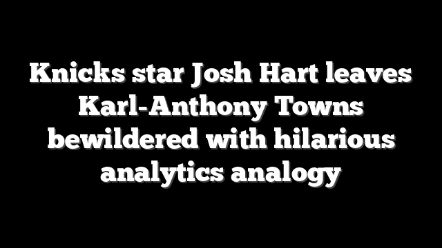 Knicks star Josh Hart leaves Karl-Anthony Towns bewildered with hilarious analytics analogy