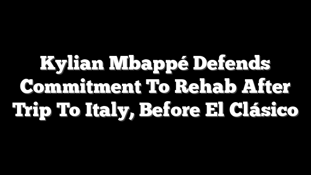 Kylian Mbappé Defends Commitment To Rehab After Trip To Italy, Before El Clásico