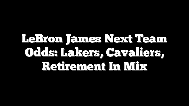 LeBron James Next Team Odds: Lakers, Cavaliers, Retirement In Mix