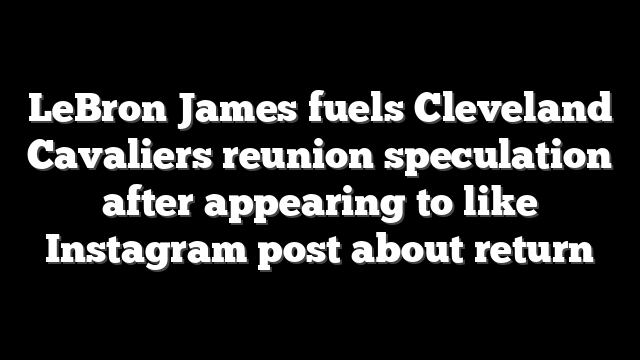 LeBron James fuels Cleveland Cavaliers reunion speculation after appearing to like Instagram post about return
