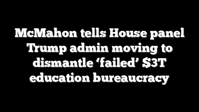 McMahon tells House panel Trump admin moving to dismantle ‘failed’ $3T education bureaucracy