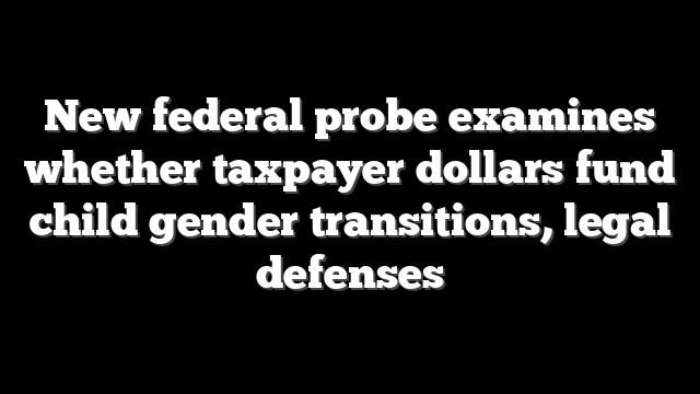 New federal probe examines whether taxpayer dollars fund child gender transitions, legal defenses
