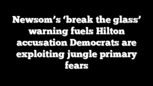 Newsom’s ‘break the glass’ warning fuels Hilton accusation Democrats are exploiting jungle primary fears