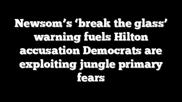 Newsom’s ‘break the glass’ warning fuels Hilton accusation Democrats are exploiting jungle primary fears