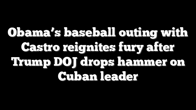 Obama’s baseball outing with Castro reignites fury after Trump DOJ drops hammer on Cuban leader