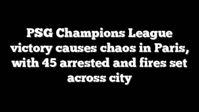 PSG Champions League victory causes chaos in Paris, with 45 arrested and fires set across city