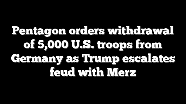 Pentagon orders withdrawal of 5,000 U.S. troops from Germany as Trump escalates feud with Merz