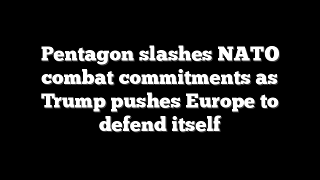 Pentagon slashes NATO combat commitments as Trump pushes Europe to defend itself