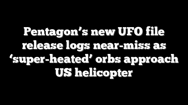 Pentagon’s new UFO file release logs near-miss as ‘super-heated’ orbs approach US helicopter