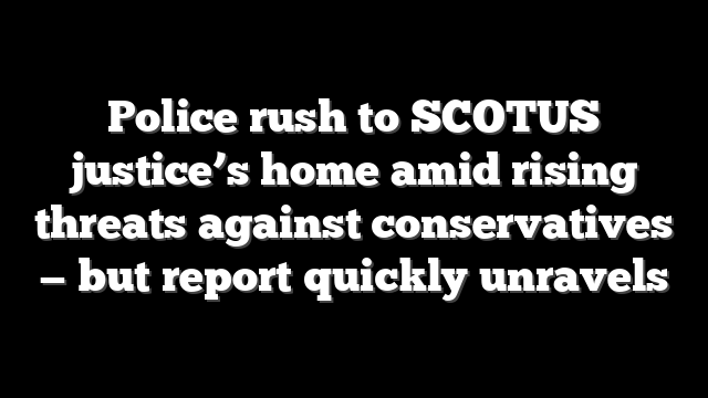Police rush to SCOTUS justice’s home amid rising threats against conservatives — but report quickly unravels