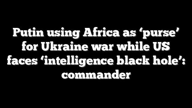 Putin using Africa as ‘purse’ for Ukraine war while US faces ‘intelligence black hole’: commander