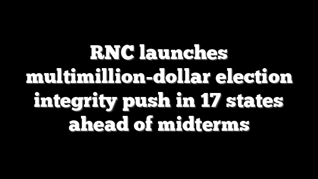 RNC launches multimillion-dollar election integrity push in 17 states ahead of midterms