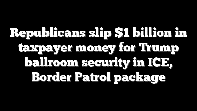 Republicans slip $1 billion in taxpayer money for Trump ballroom security in ICE, Border Patrol package