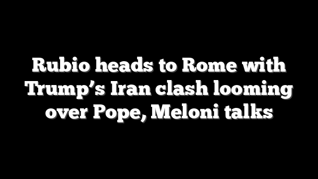 Rubio heads to Rome with Trump’s Iran clash looming over Pope, Meloni talks