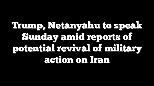 Trump, Netanyahu to speak Sunday amid reports of potential revival of military action on Iran