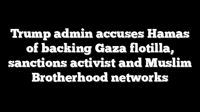 Trump admin accuses Hamas of backing Gaza flotilla, sanctions activist and Muslim Brotherhood networks