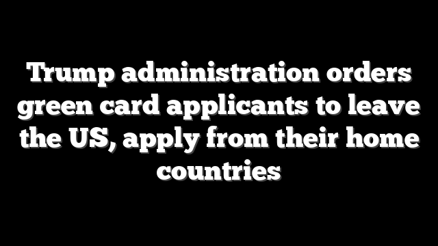 Trump administration orders green card applicants to leave the US, apply from their home countries