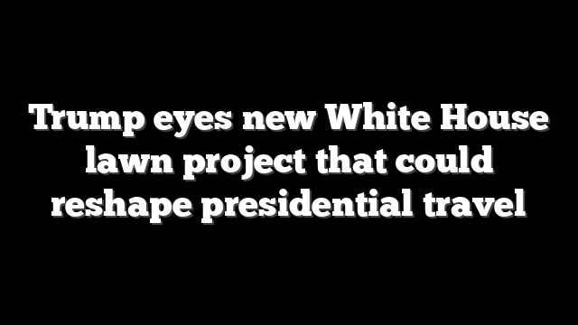 Trump eyes new White House lawn project that could reshape presidential travel