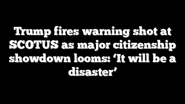 Trump fires warning shot at SCOTUS as major citizenship showdown looms: ‘It will be a disaster’