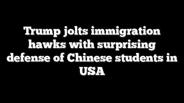 Trump jolts immigration hawks with surprising defense of Chinese students in USA
