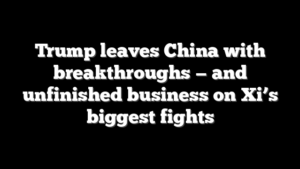 Trump leaves China with breakthroughs — and unfinished business on Xi’s biggest fights