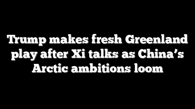 Trump makes fresh Greenland play after Xi talks as China’s Arctic ambitions loom