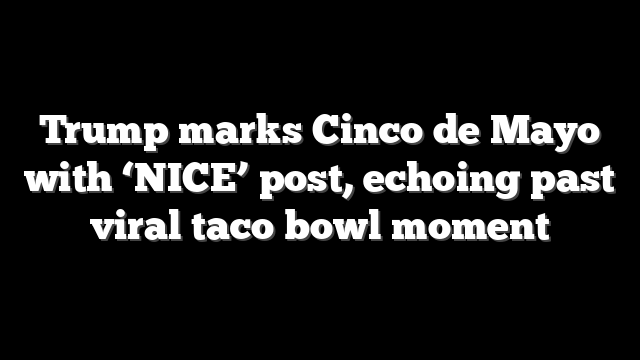 Trump marks Cinco de Mayo with ‘NICE’ post, echoing past viral taco bowl moment