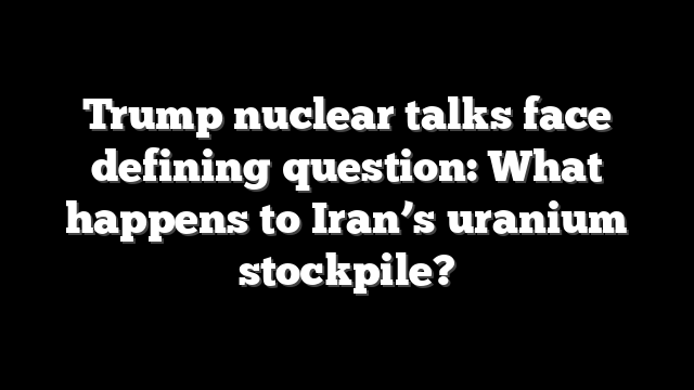 Trump nuclear talks face defining question: What happens to Iran’s uranium stockpile?
