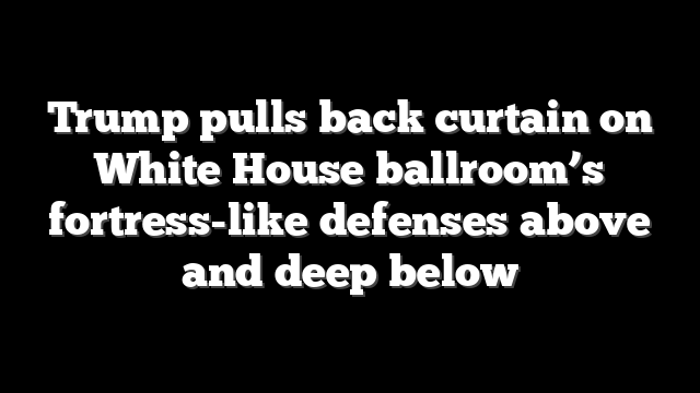 Trump pulls back curtain on White House ballroom’s fortress-like defenses above and deep below