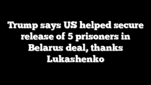 Trump says US helped secure release of 5 prisoners in Belarus deal, thanks Lukashenko