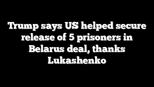 Trump says US helped secure release of 5 prisoners in Belarus deal, thanks Lukashenko