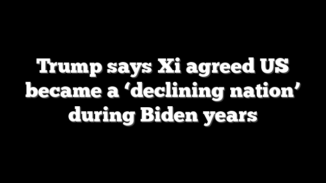 Trump says Xi agreed US became a ‘declining nation’ during Biden years