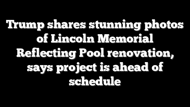 Trump shares stunning photos of Lincoln Memorial Reflecting Pool renovation, says project is ahead of schedule