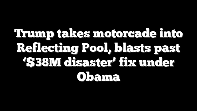 Trump takes motorcade into Reflecting Pool, blasts past ‘$38M disaster’ fix under Obama