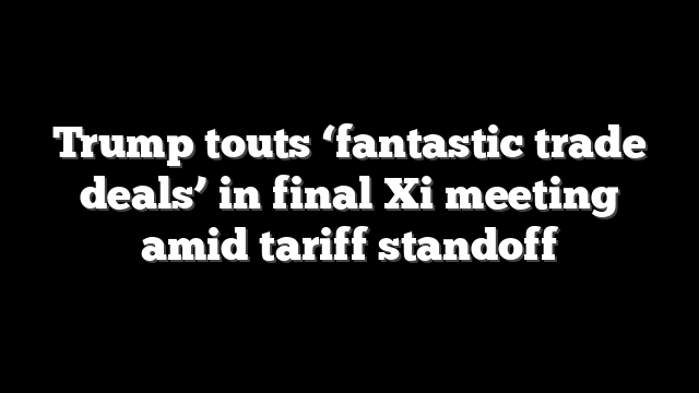 Trump touts ‘fantastic trade deals’ in final Xi meeting amid tariff standoff