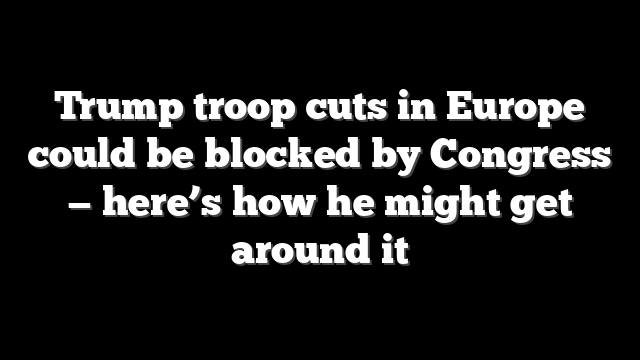 Trump troop cuts in Europe could be blocked by Congress — here’s how he might get around it