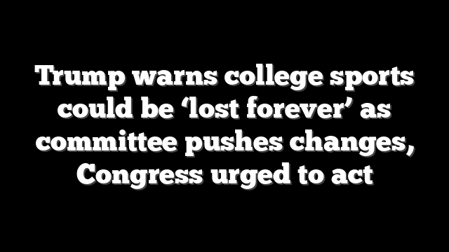Trump warns college sports could be ‘lost forever’ as committee pushes changes, Congress urged to act