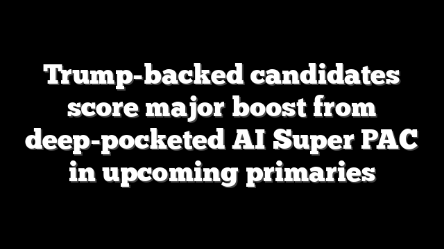 Trump-backed candidates score major boost from deep-pocketed AI Super PAC in upcoming primaries