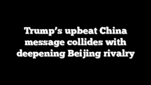 Trump’s upbeat China message collides with deepening Beijing rivalry