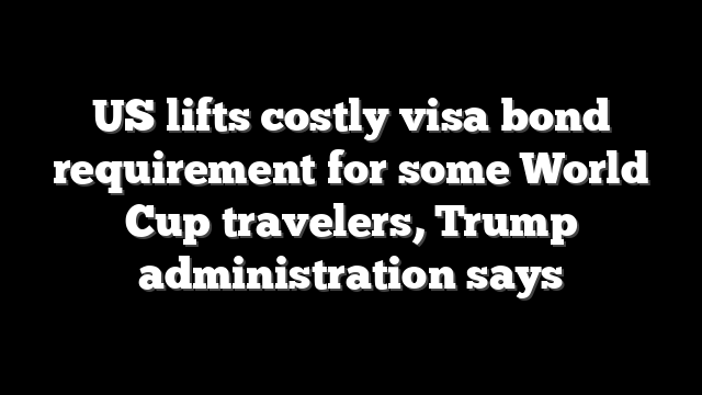 US lifts costly visa bond requirement for some World Cup travelers, Trump administration says