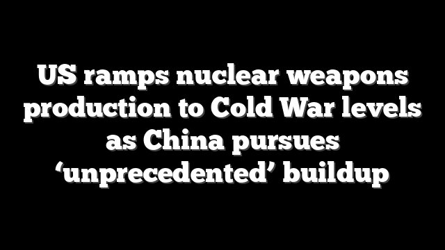 US ramps nuclear weapons production to Cold War levels as China pursues ‘unprecedented’ buildup