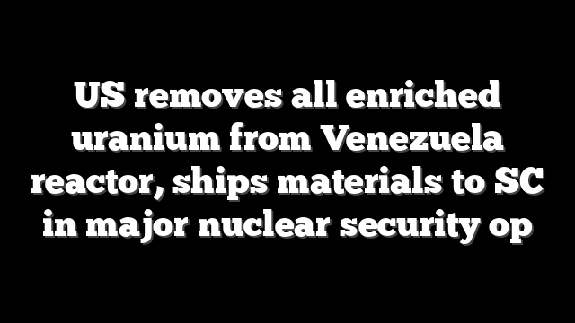 US removes all enriched uranium from Venezuela reactor, ships materials to SC in major nuclear security op
