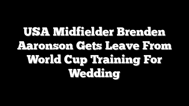 USA Midfielder Brenden Aaronson Gets Leave From World Cup Training For Wedding