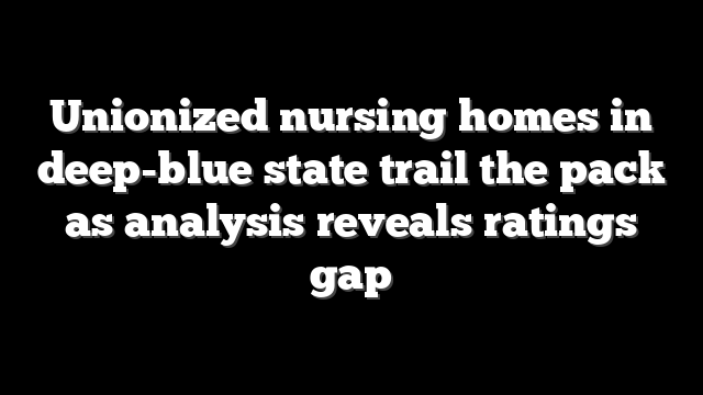 Unionized nursing homes in deep-blue state trail the pack as analysis reveals ratings gap