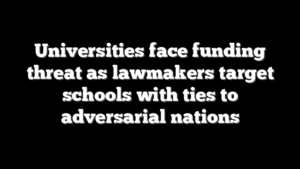 Universities face funding threat as lawmakers target schools with ties to adversarial nations