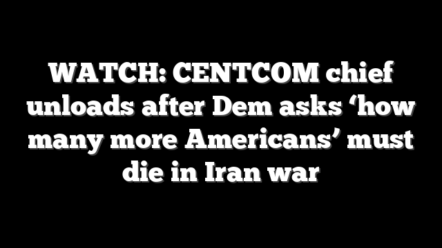 WATCH: CENTCOM chief unloads after Dem asks ‘how many more Americans’ must die in Iran war