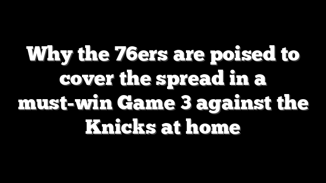 Why the 76ers are poised to cover the spread in a must-win Game 3 against the Knicks at home