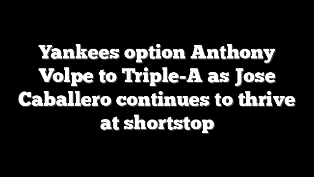 Yankees option Anthony Volpe to Triple-A as Jose Caballero continues to thrive at shortstop