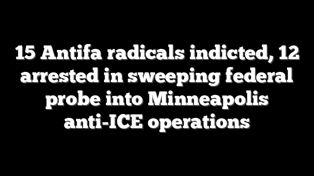 15 Antifa radicals indicted, 12 arrested in sweeping federal probe into Minneapolis anti-ICE operations