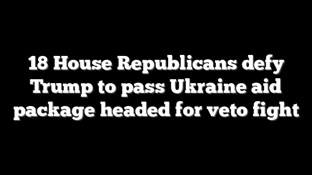 18 House Republicans defy Trump to pass Ukraine aid package headed for veto fight